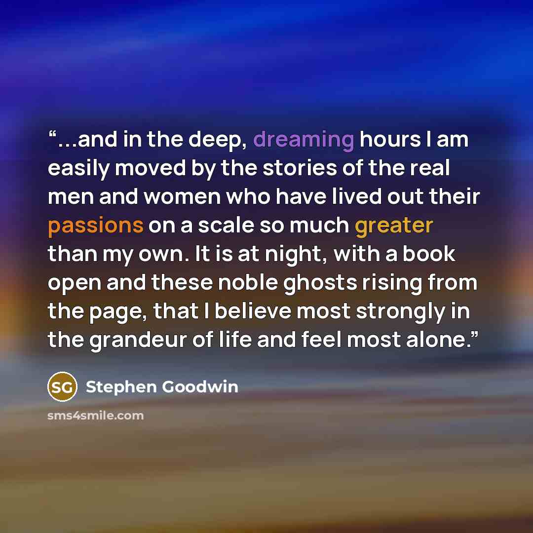 “...and in the deep, dreaming hours I am easily moved by the stories of the real men and women who have lived out their passions on a scale so much greater than my own. It is at night, with a book open and these noble ghosts rising from the page, that I believe most strongly in the grandeur of life…” quote by Stephen Goodwin