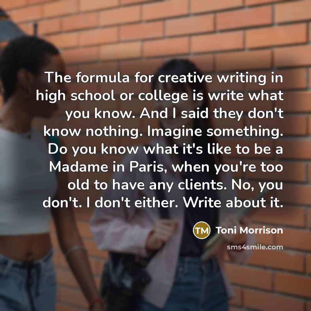 “The formula for creative writing in high school or college is write what you know. And I said they don't know nothing. Imagine something. Do you know what it's like to be a Madame in Paris, when you're too old to have any clients. No, you don't. I don't either. Write about it.” quote by Toni Morrison
