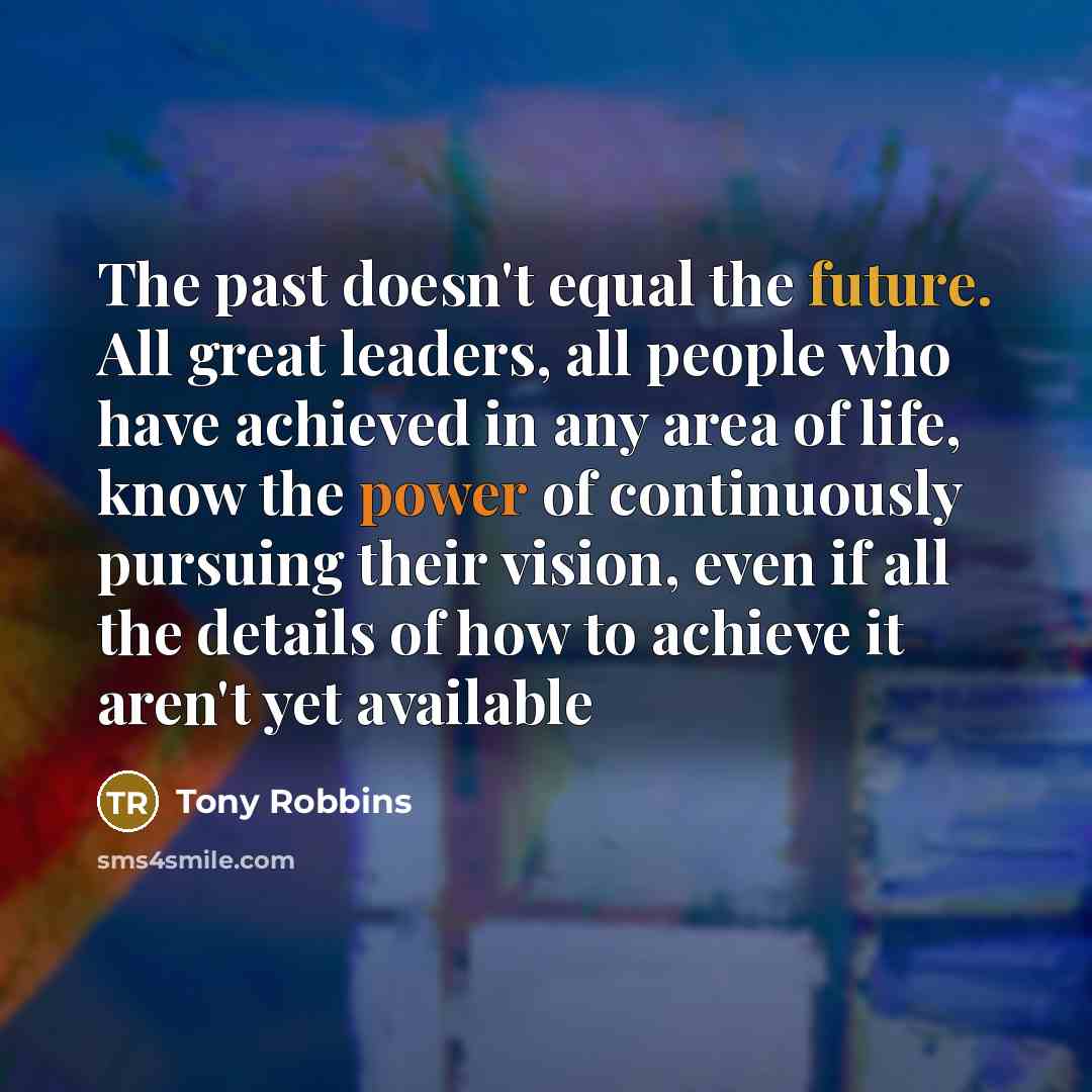 “The past doesn't equal the future. All great leaders, all people who have achieved in any area of life, know the power of continuously pursuing their vision, even if all the details of how to achieve it aren't yet available” quote by Tony Robbins