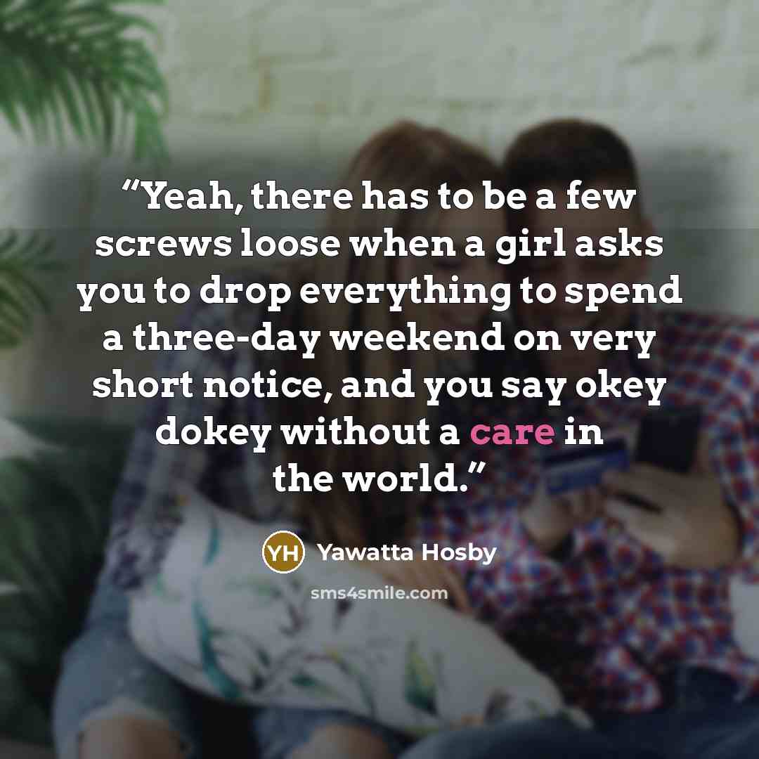 “Yeah, there has to be a few screws loose when a girl asks you to drop everything to spend a three-day weekend on very short notice, and you say okey dokey without a care in the world.” quote by Yawatta Hosby