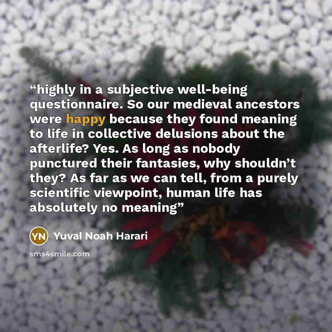 “highly in a subjective well-being questionnaire. So our medieval ancestors were happy because they found meaning to life in collective delusions about the afterlife? Yes. As long as nobody punctured their fantasies, why shouldn’t they? As far as we can tell, from a purely scientific viewpoint…” quote by Yuval Noah Harari