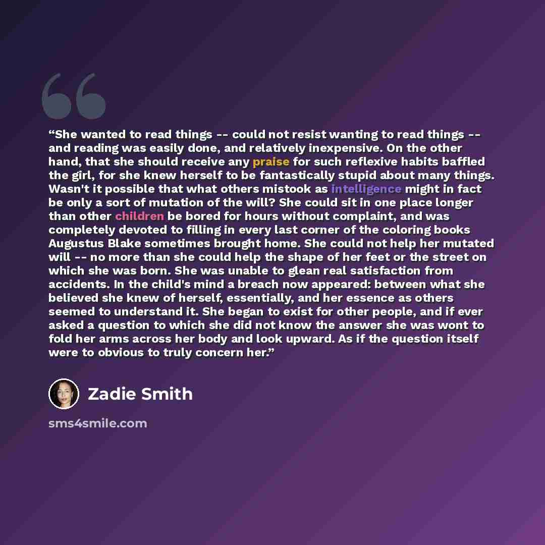 “She wanted to read things -- could not resist wanting to read things -- and reading was easily done, and relatively inexpensive. On the other hand, that she should receive any praise for such reflexive habits baffled the girl, for she knew herself to be fantastically stupid about many things…” quote by Zadie Smith