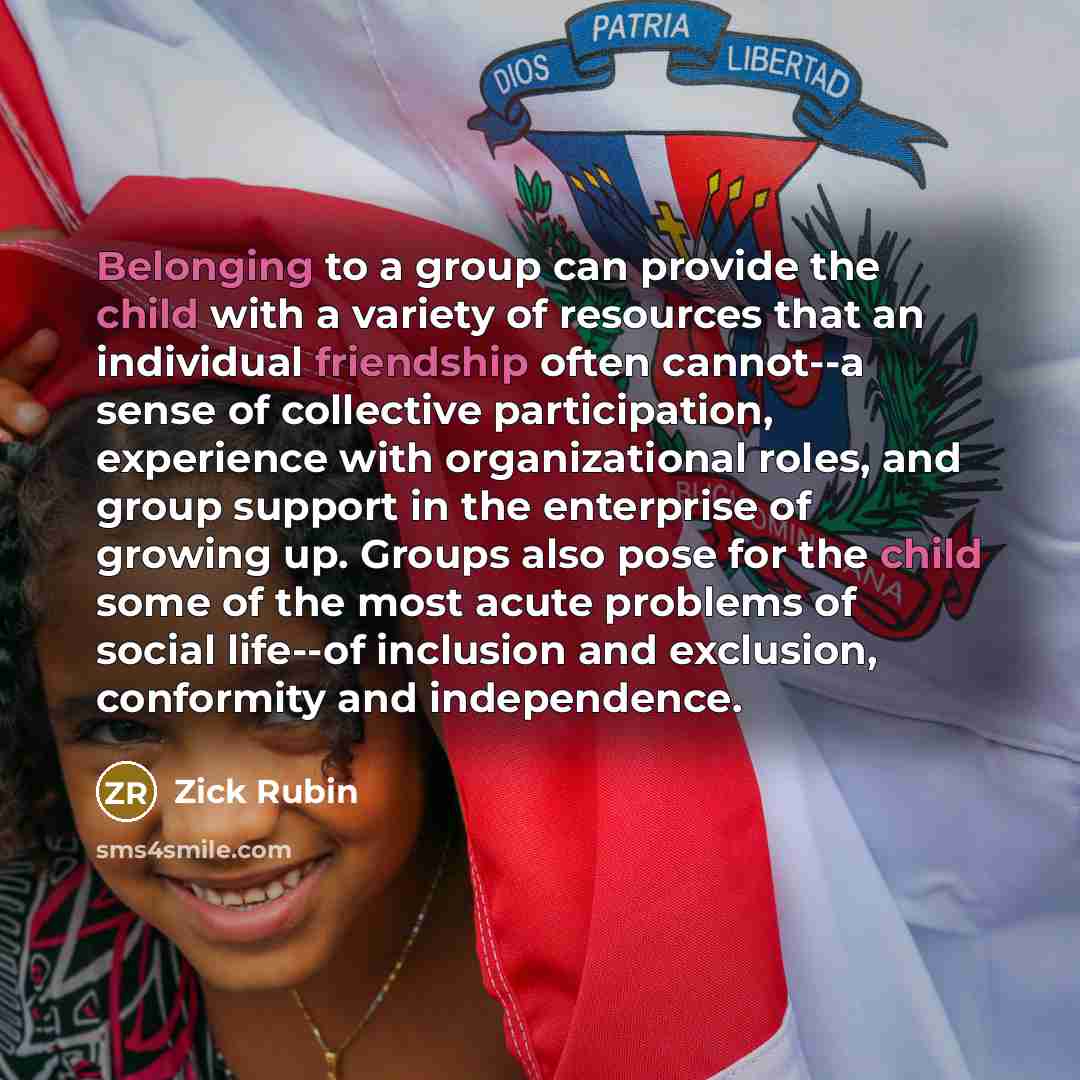 “Belonging to a group can provide the child with a variety of resources that an individual friendship often cannot--a sense of collective participation, experience with organizational roles, and group support in the enterprise of growing up. Groups also pose for the child some of the most acute…” quote by Zick Rubin