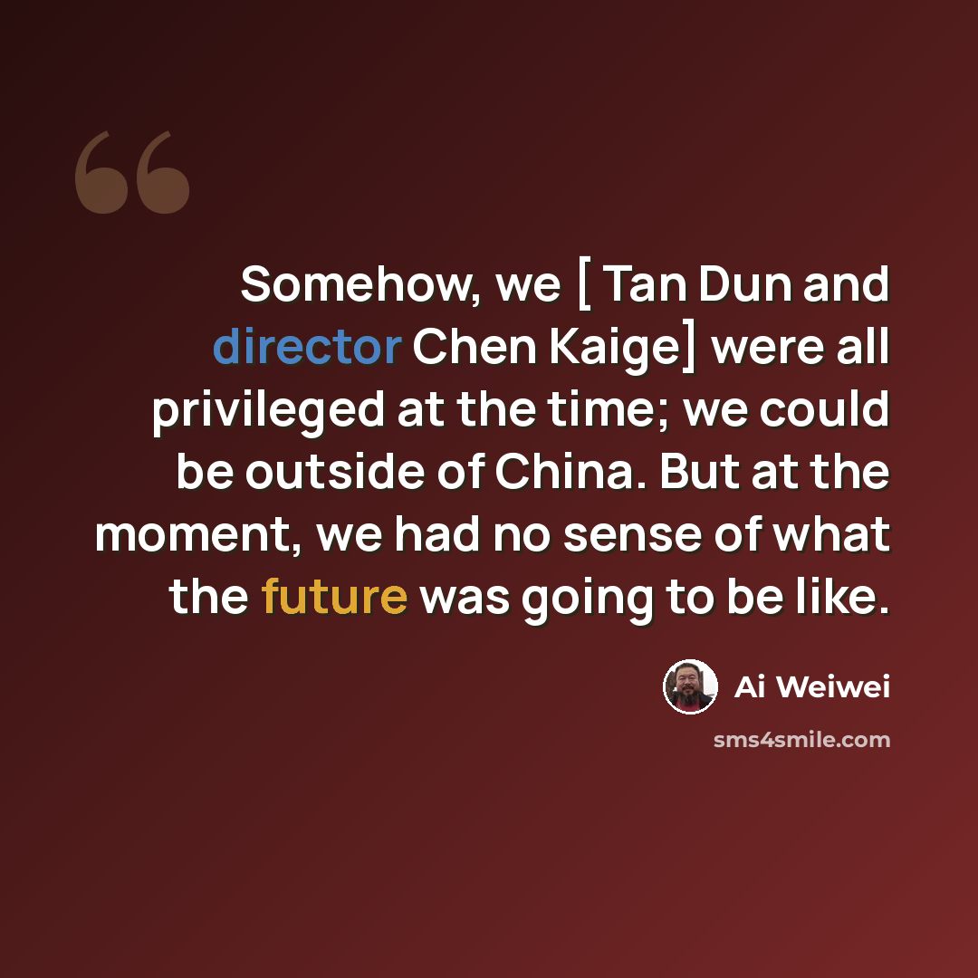 “Somehow, we [ Tan Dun and director Chen Kaige] were all privileged at the time; we could be outside of China. But at the moment, we had no sense of what the future was going to be like.” quote by Ai Weiwei