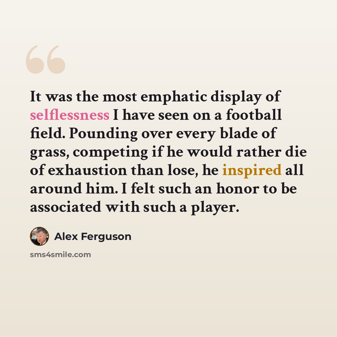 “It was the most emphatic display of selflessness I have seen on a football field. Pounding over every blade of grass, competing if he would rather die of exhaustion than lose, he inspired all around him. I felt such an honor to be associated with such a player.” quote by Alex Ferguson