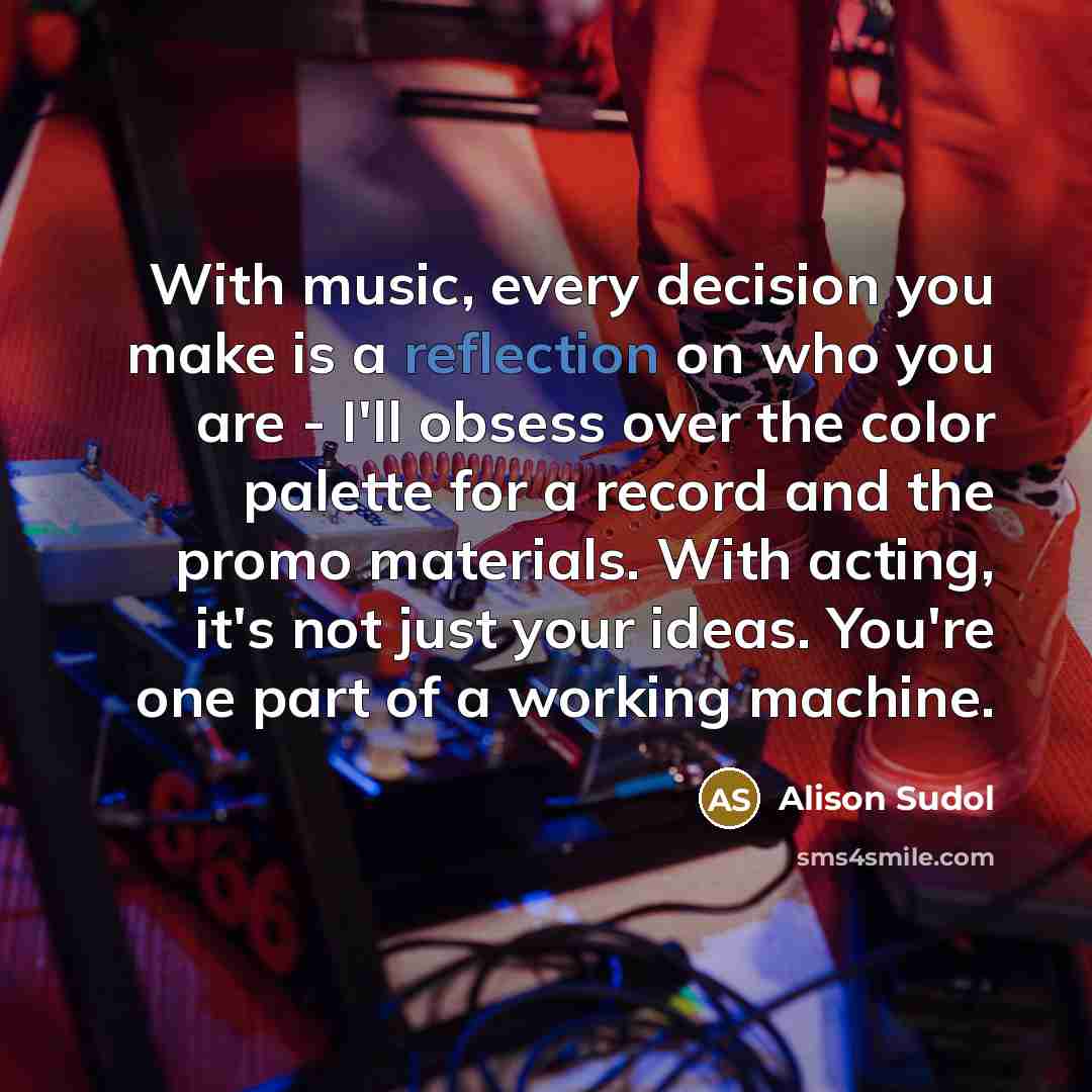 “With music, every decision you make is a reflection on who you are - I'll obsess over the color palette for a record and the promo materials. With acting, it's not just your ideas. You're one part of a working machine.” quote by Alison Sudol