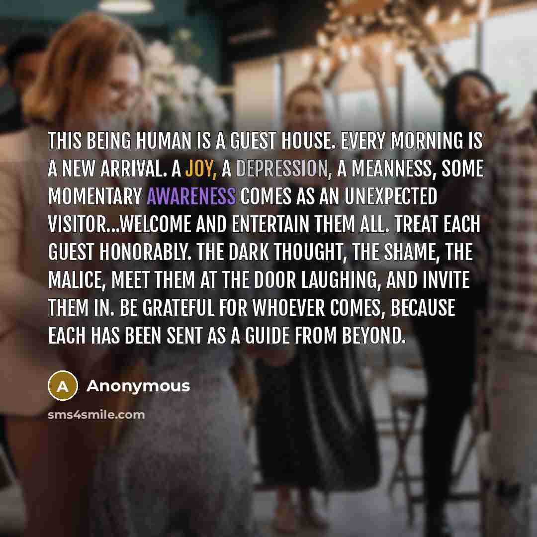 “This being human is a guest house. Every morning is a new arrival. A joy, a depression, a meanness, some momentary awareness comes as an unexpected visitor...Welcome and entertain them all. Treat each guest honorably. The dark thought, the shame, the malice, meet them at the door laughing, and…” quote by Anonymous