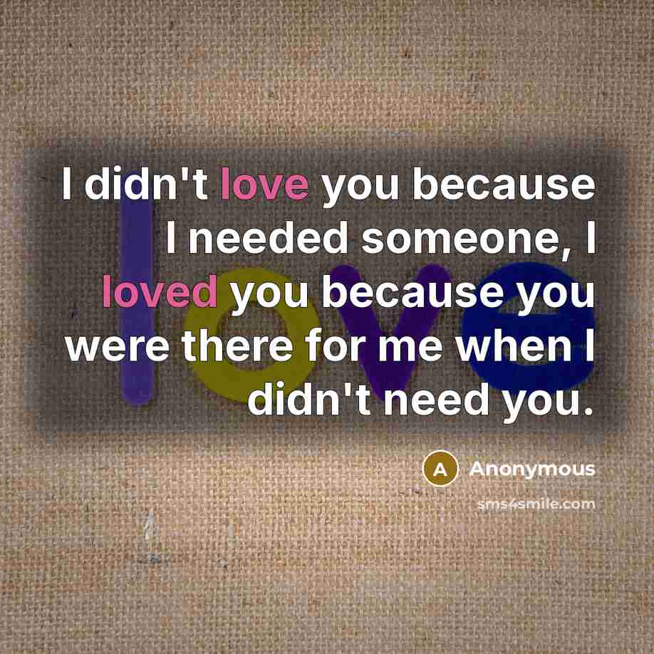 “I didn't love you because I needed someone, I loved you because you were there for me when I didn't need you.” quote by Anonymous