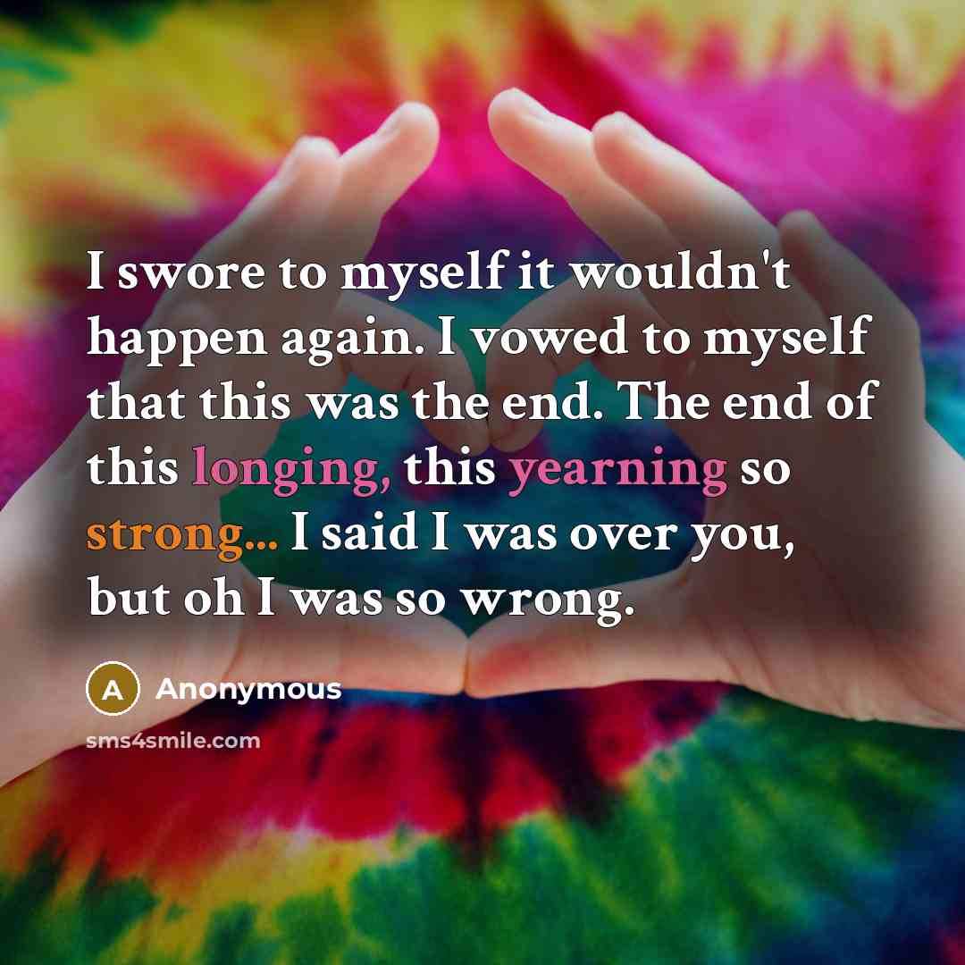 “I swore to myself it wouldn't happen again. I vowed to myself that this was the end. The end of this longing, this yearning so strong... I said I was over you, but oh I was so wrong.” quote by Anonymous