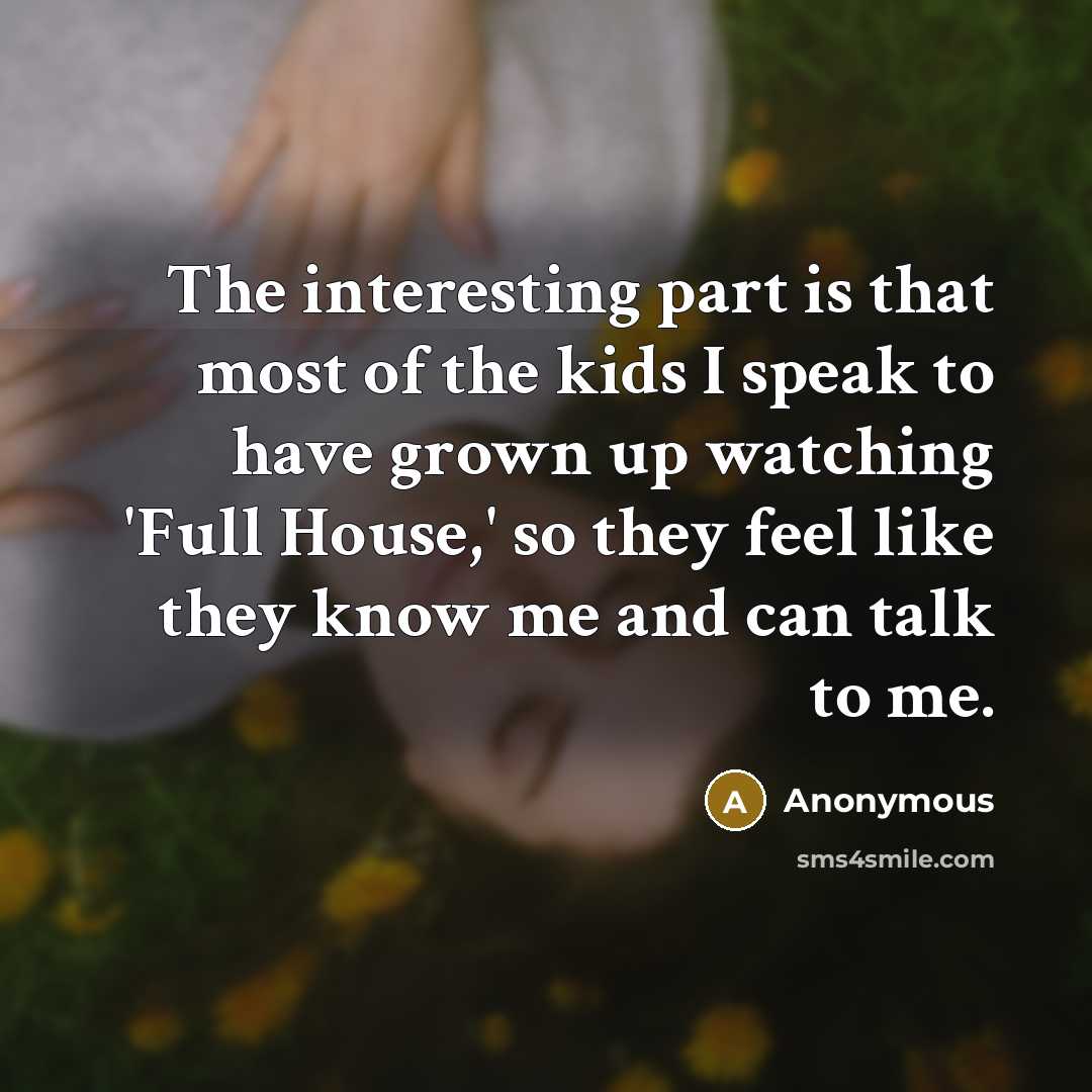 “The interesting part is that most of the kids I speak to have grown up watching 'Full House,' so they feel like they know me and can talk to me.” quote by Anonymous