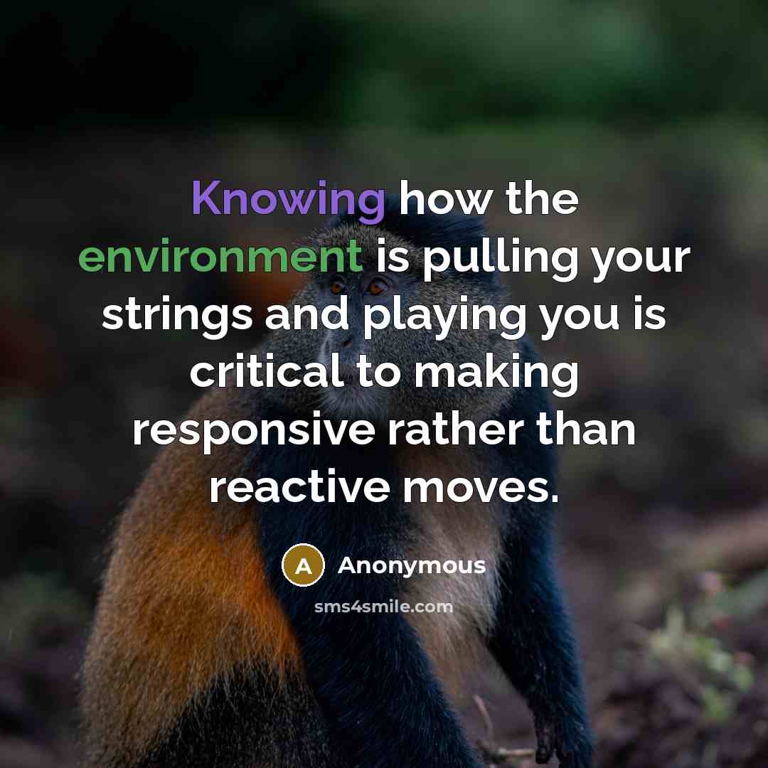 “Knowing how the environment is pulling your strings and playing you is critical to making responsive rather than reactive moves.” quote by Anonymous
