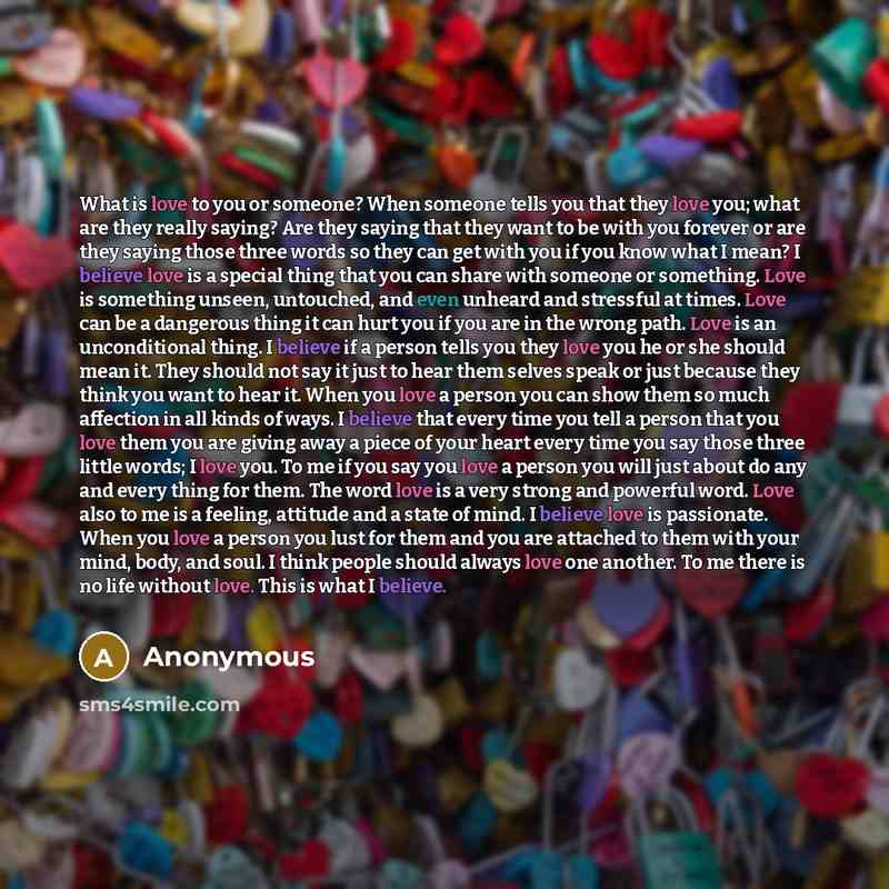 “What is love to you or someone? When someone tells you that they love you; what are they really saying? Are they saying that they want to be with you forever or are they saying those three words so they can get with you if you know what I mean? I believe love is a special thing that you can share…” quote by Anonymous