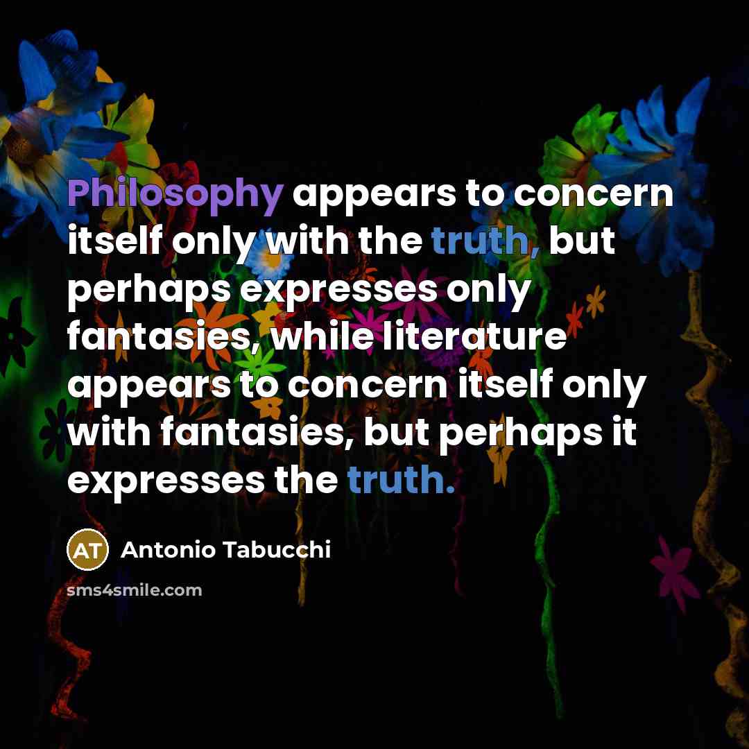 “Philosophy appears to concern itself only with the truth, but perhaps expresses only fantasies, while literature appears to concern itself only with fantasies, but perhaps it expresses the truth.” quote by Antonio Tabucchi