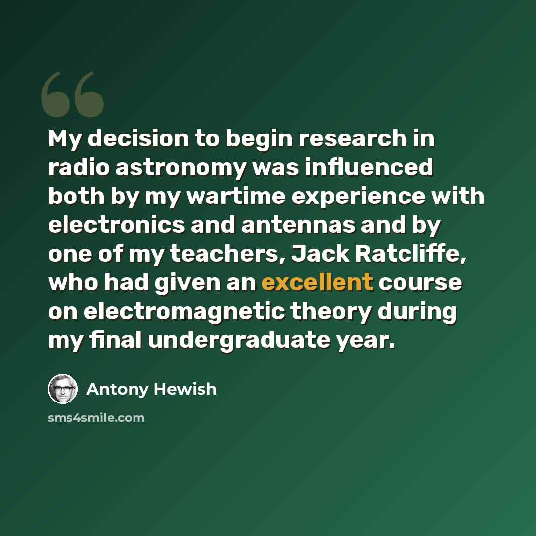 “My decision to begin research in radio astronomy was influenced both by my wartime experience with electronics and antennas and by one of my teachers, Jack Ratcliffe, who had given an excellent course on electromagnetic theory during my final undergraduate year.” quote by Antony Hewish
