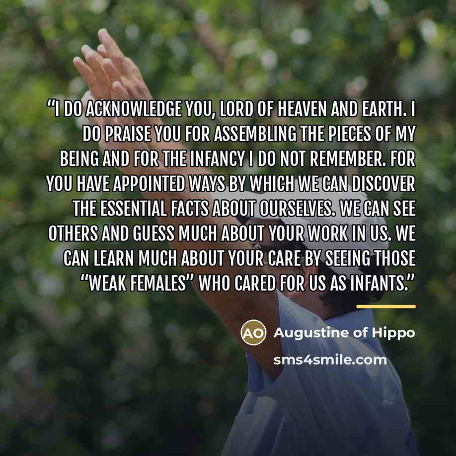 “I do acknowledge You, Lord of heaven and earth. I do praise You for assembling the pieces of my being and for the infancy I do not remember. For You have appointed ways by which we can discover the essential facts about ourselves. We can see others and guess much about Your work in us. We can…” quote by Augustine of Hippo