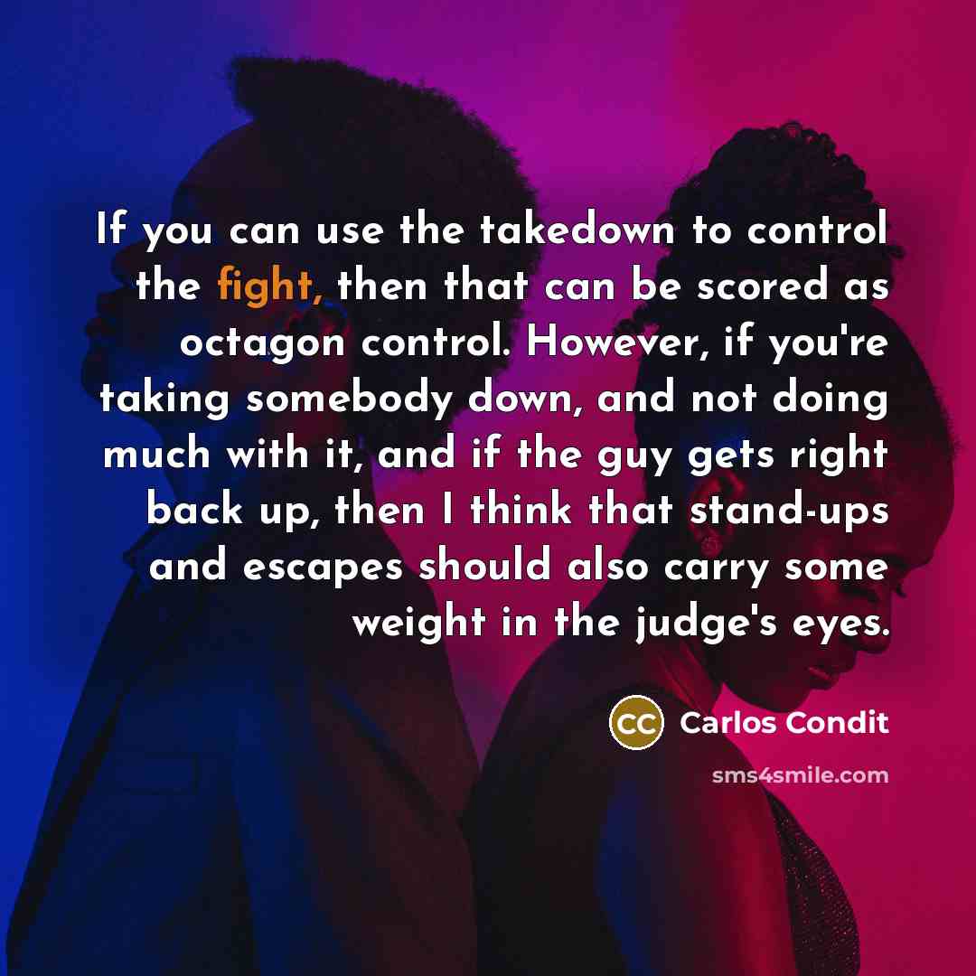 “If you can use the takedown to control the fight, then that can be scored as octagon control. However, if you're taking somebody down, and not doing much with it, and if the guy gets right back up, then I think that stand-ups and escapes should also carry some weight in the judge's eyes.” quote by Carlos Condit
