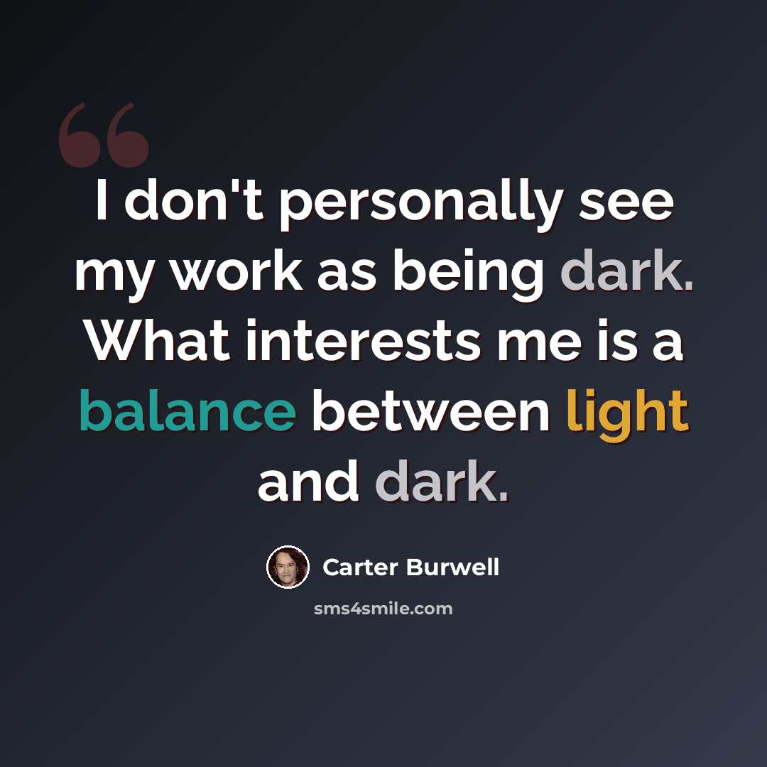 “I don't personally see my work as being dark. What interests me is a balance between light and dark.” quote by Carter Burwell