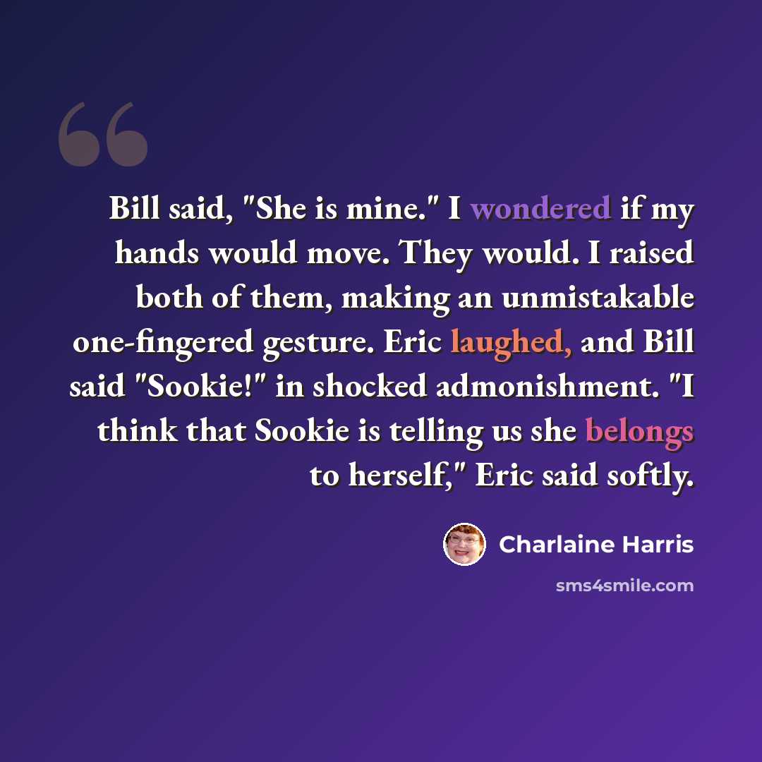“Bill said, "She is mine." I wondered if my hands would move. They would. I raised both of them, making an unmistakable one-fingered gesture. Eric laughed, and Bill said "Sookie!" in shocked admonishment. "I think that Sookie is telling us she belongs to herself," Eric said softly.” quote by Charlaine Harris