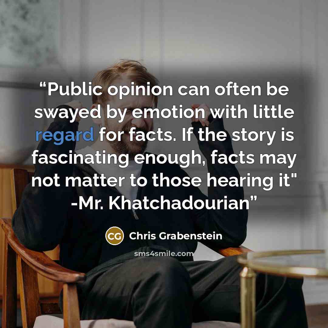 “Public opinion can often be swayed by emotion with little regard for facts. If the story is fascinating enough, facts may not matter to those hearing it" -Mr. Khatchadourian” quote by Chris Grabenstein