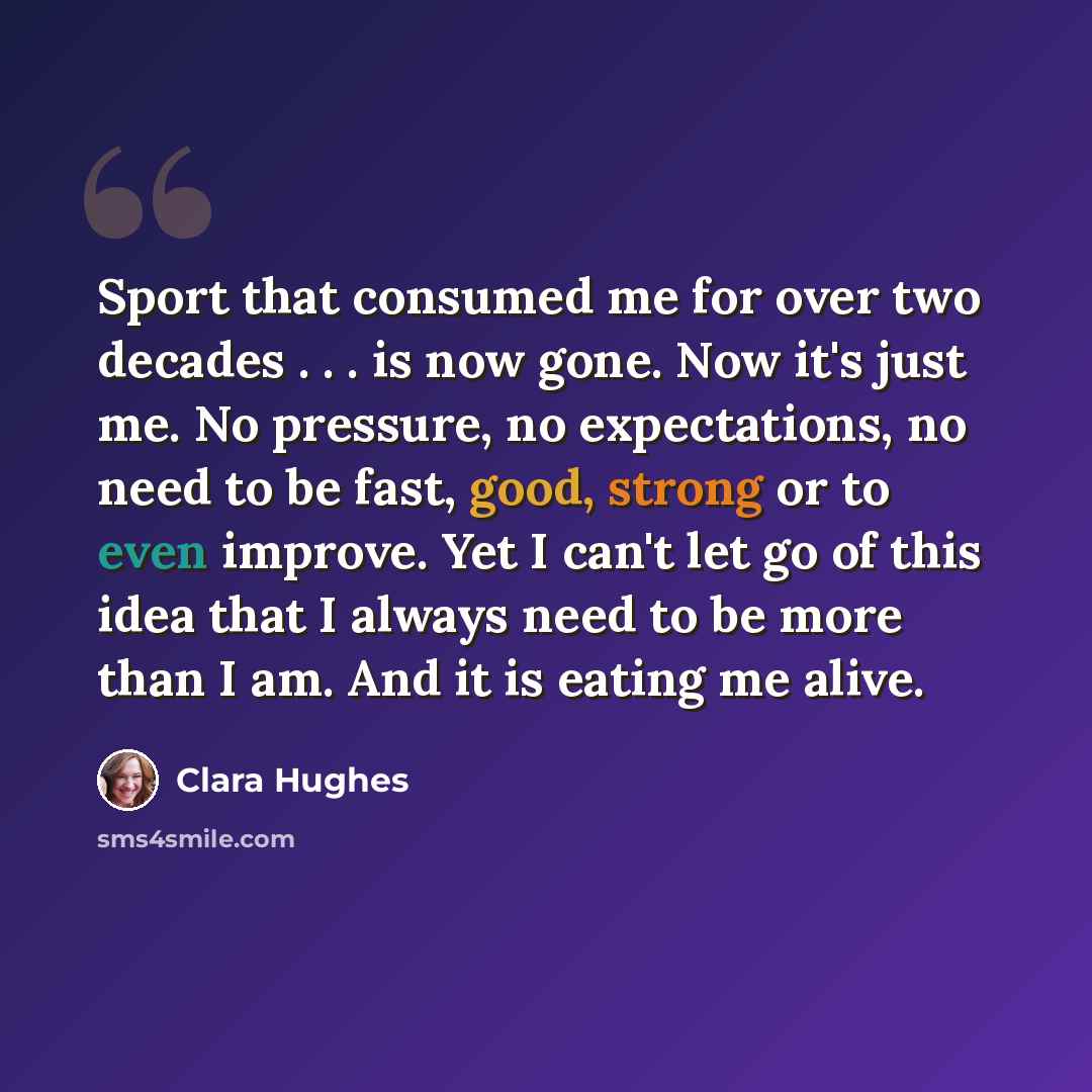 “Sport that consumed me for over two decades . . . is now gone. Now it's just me. No pressure, no expectations, no need to be fast, good, strong or to even improve. Yet I can't let go of this idea that I always need to be more than I am. And it is eating me alive.” quote by Clara Hughes