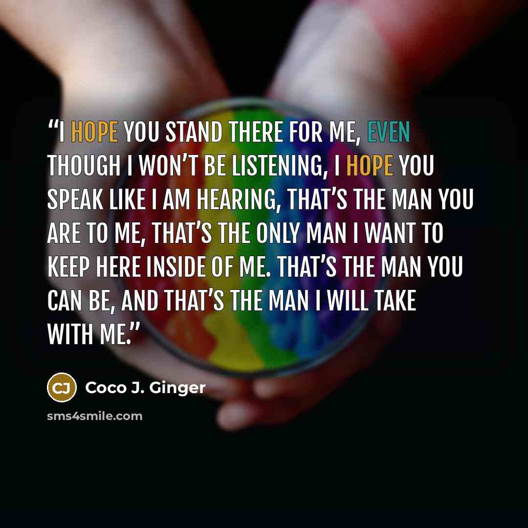 “I hope you stand there for me, even though I won’t be listening, I hope you speak like I am hearing, that’s the man you are to me, that’s the only man I want to keep here inside of me. That’s the man you can be, and that’s the man I will take with me.” quote by Coco J. Ginger