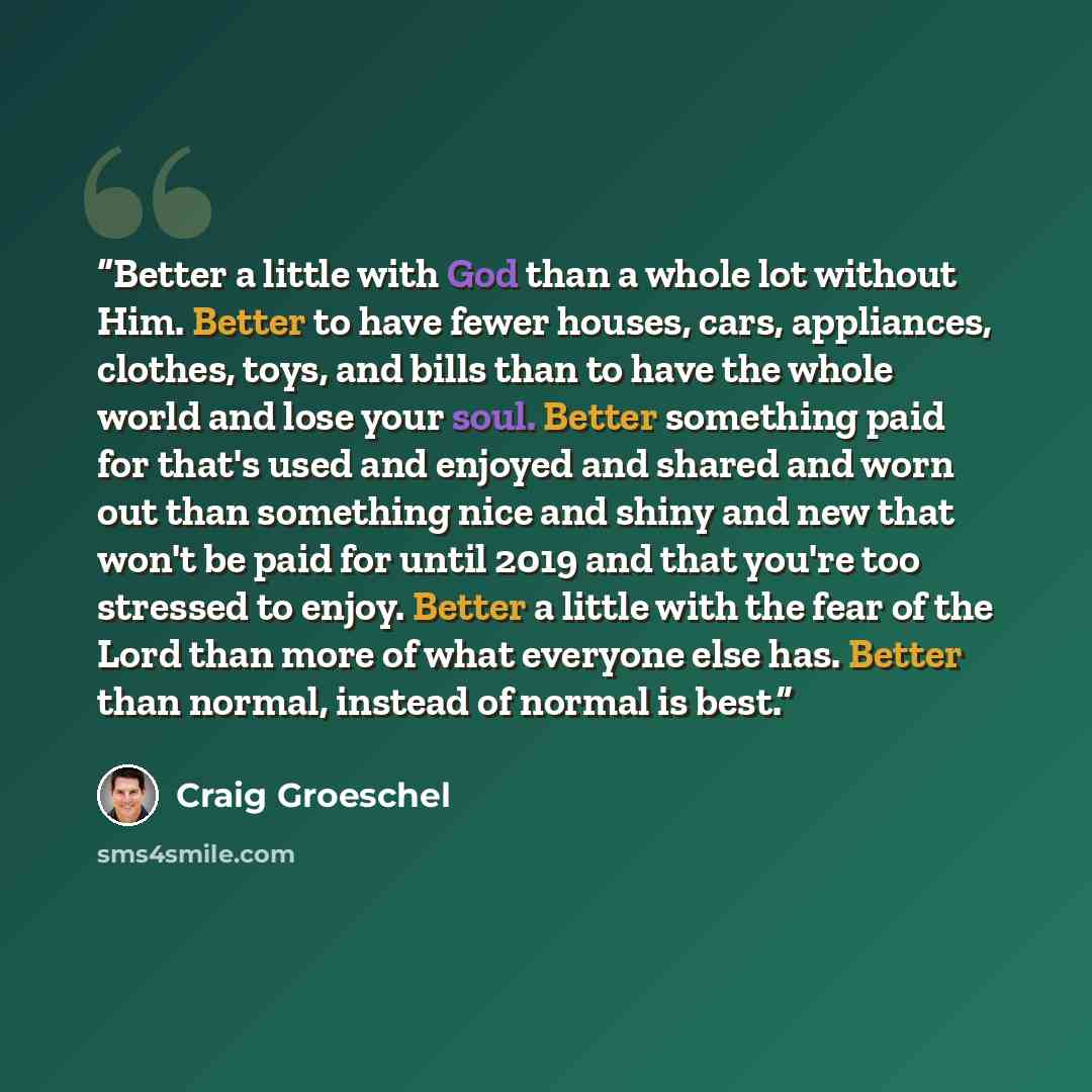“Better a little with God than a whole lot without Him. Better to have fewer houses, cars, appliances, clothes, toys, and bills than to have the whole world and lose your soul. Better something paid for that's used and enjoyed and shared and worn out than something nice and shiny and new that won't…” quote by Craig Groeschel