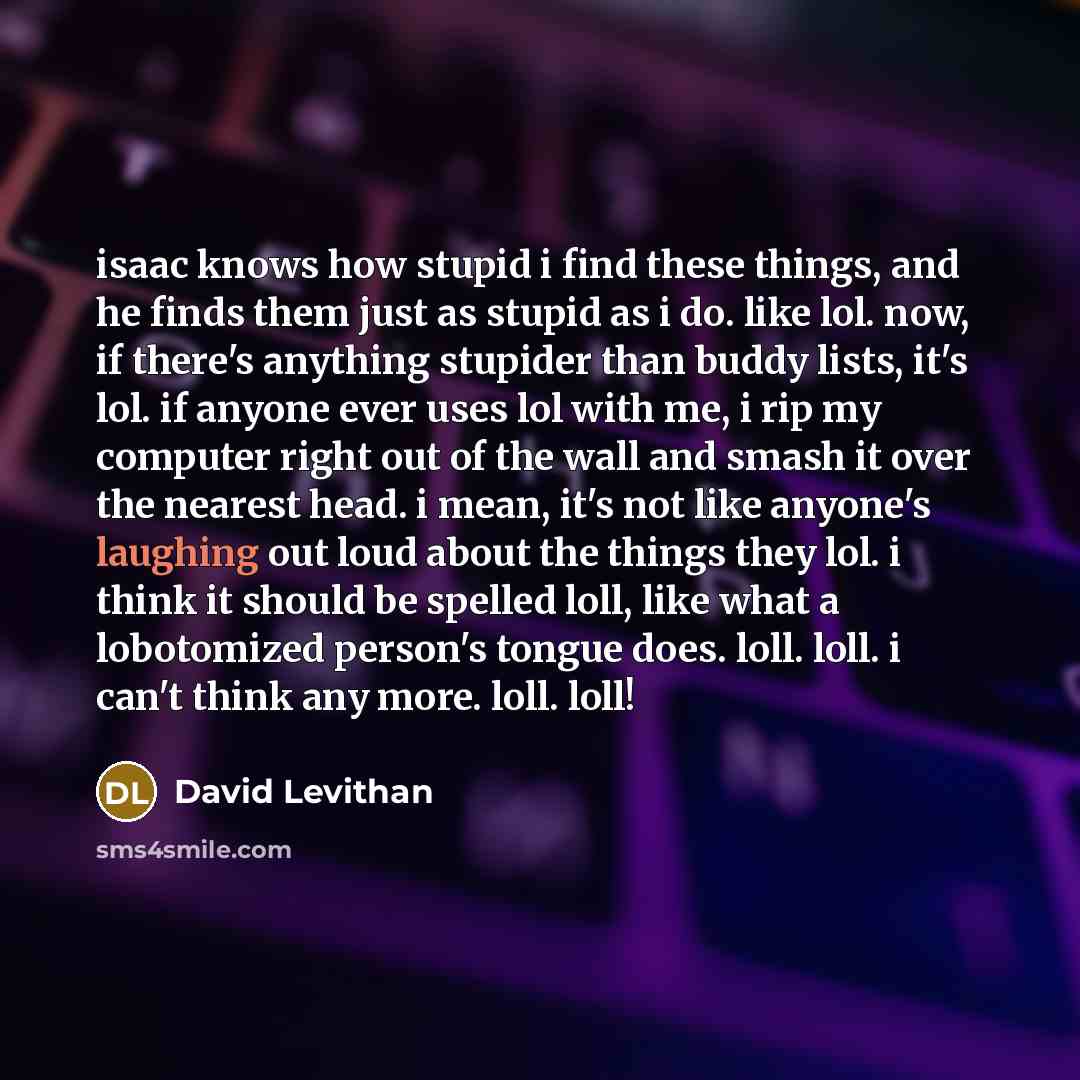 “isaac knows how stupid i find these things, and he finds them just as stupid as i do. like lol. now, if there's anything stupider than buddy lists, it's lol. if anyone ever uses lol with me, i rip my computer right out of the wall and smash it over the nearest head. i mean, it's not like anyone's…” quote by David Levithan