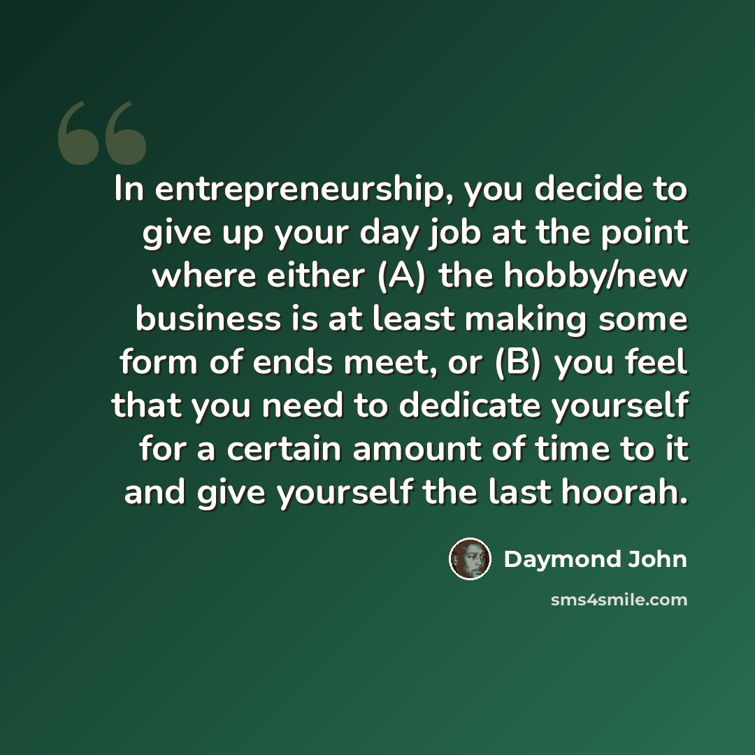“In entrepreneurship, you decide to give up your day job at the point where either (A) the hobby/new business is at least making some form of ends meet, or (B) you feel that you need to dedicate yourself for a certain amount of time to it and give yourself the last hoorah.” quote by Daymond John
