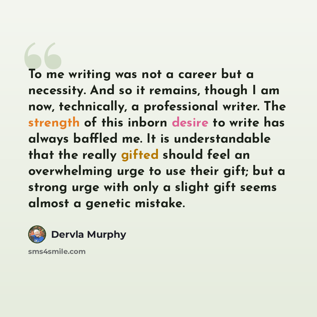 “To me writing was not a career but a necessity. And so it remains, though I am now, technically, a professional writer. The strength of this inborn desire to write has always baffled me. It is understandable that the really gifted should feel an overwhelming urge to use their gift; but a strong…” quote by Dervla Murphy