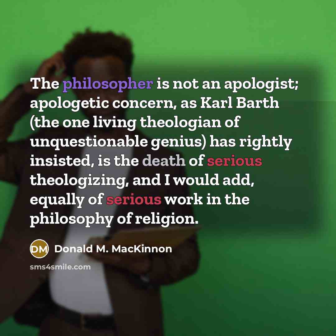 “The philosopher is not an apologist; apologetic concern, as Karl Barth (the one living theologian of unquestionable genius) has rightly insisted, is the death of serious theologizing, and I would add, equally of serious work in the philosophy of religion.” quote by Donald M. MacKinnon