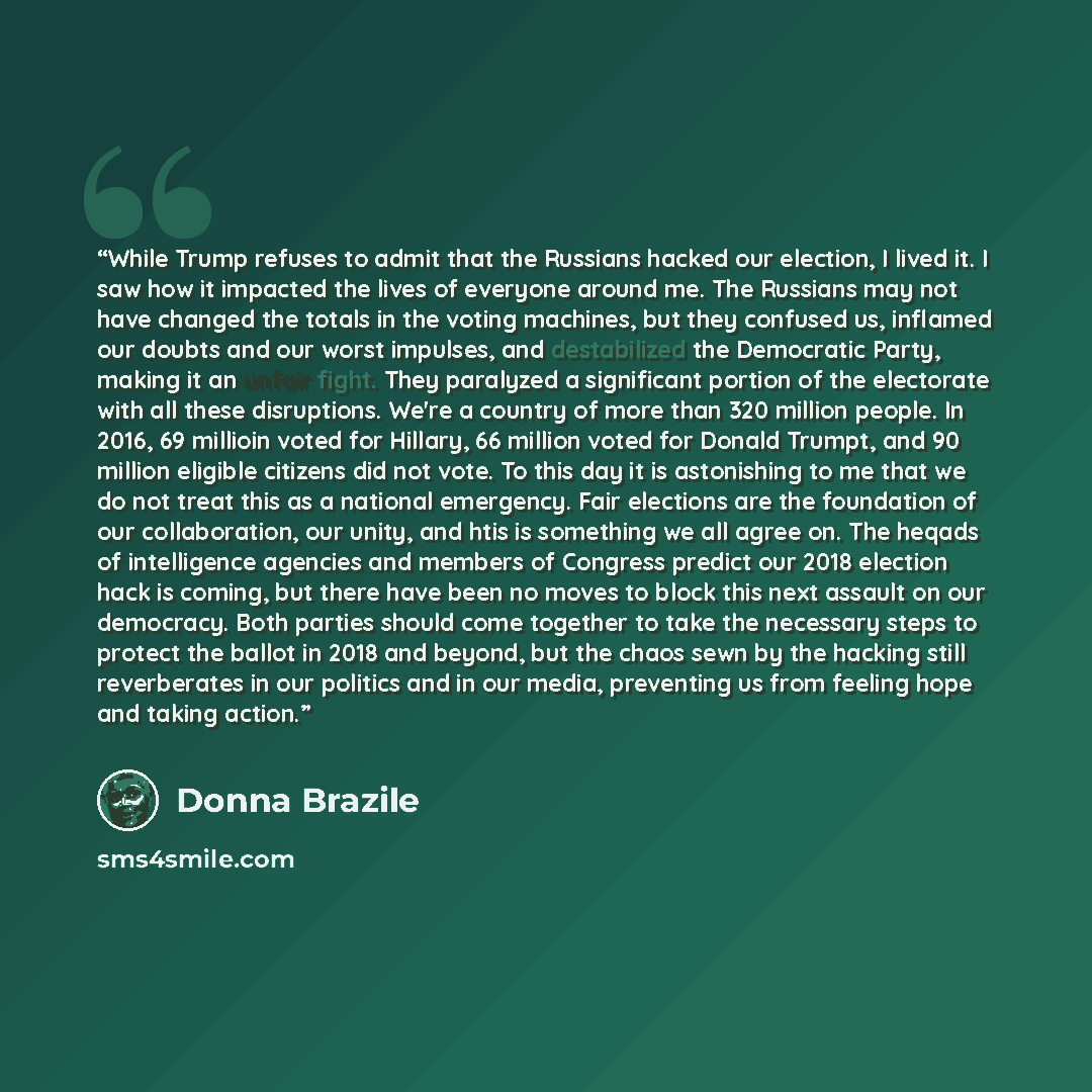“While Trump refuses to admit that the Russians hacked our election, I lived it. I saw how it impacted the lives of everyone around me. The Russians may not have changed the totals in the voting machines, but they confused us, inflamed our doubts and our worst impulses, and destabilized the…” quote by Donna Brazile