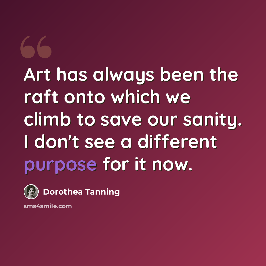 “Art has always been the raft onto which we climb to save our sanity. I don't see a different purpose for it now.” quote by Dorothea Tanning
