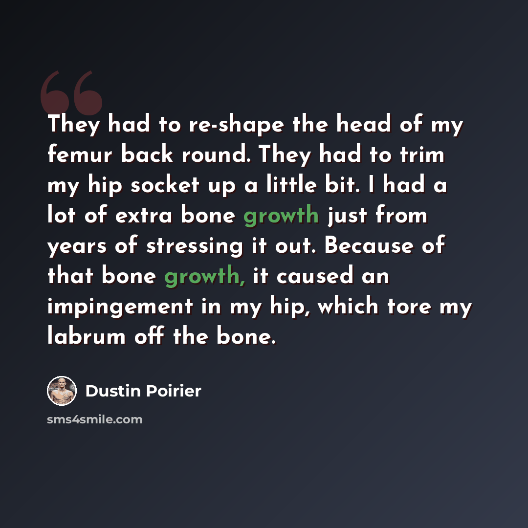 “They had to re-shape the head of my femur back round. They had to trim my hip socket up a little bit. I had a lot of extra bone growth just from years of stressing it out. Because of that bone growth, it caused an impingement in my hip, which tore my labrum off the bone.” quote by Dustin Poirier