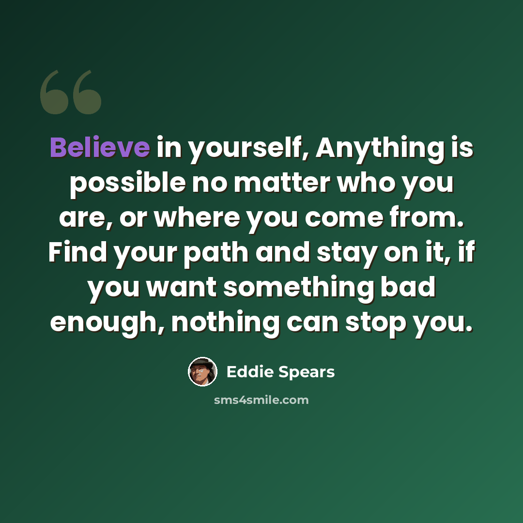 “Believe in yourself, Anything is possible no matter who you are, or where you come from. Find your path and stay on it, if you want something bad enough, nothing can stop you.” quote by Eddie Spears