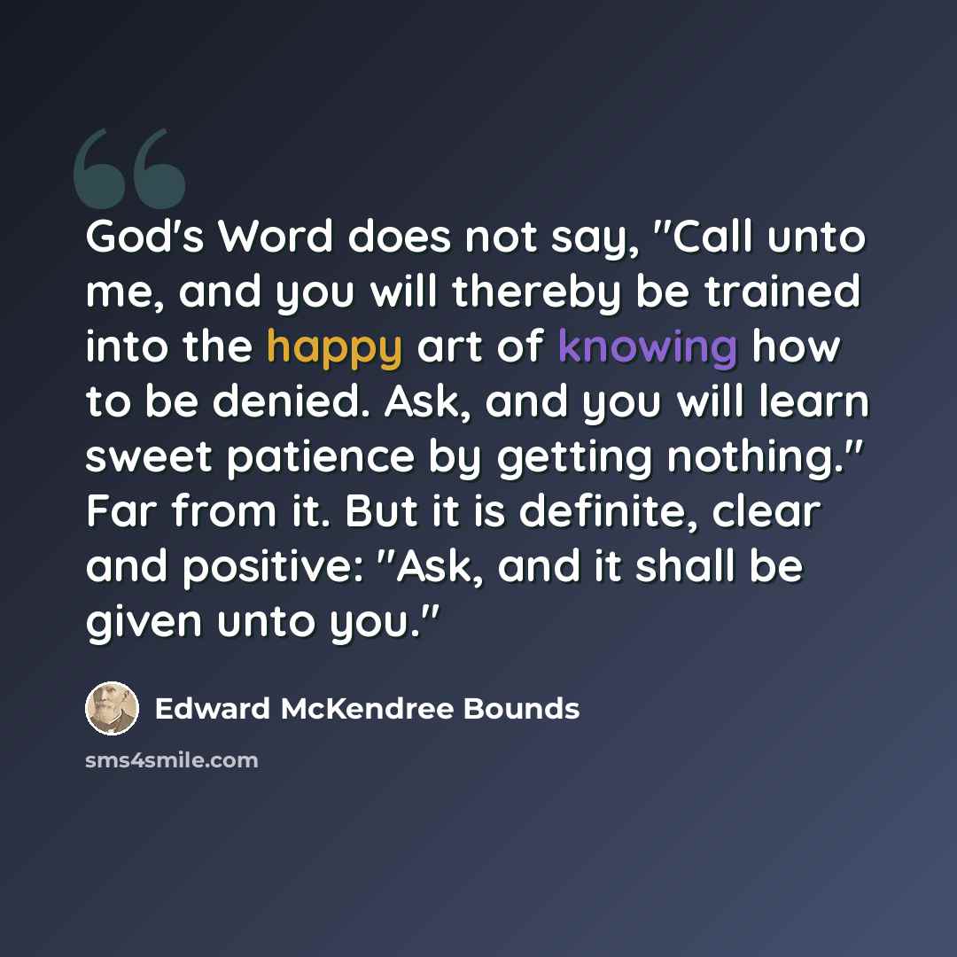 “God's Word does not say, "Call unto me, and you will thereby be trained into the happy art of knowing how to be denied. Ask, and you will learn sweet patience by getting nothing." Far from it. But it is definite, clear and positive: "Ask, and it shall be given unto you."” quote by Edward McKendree Bounds
