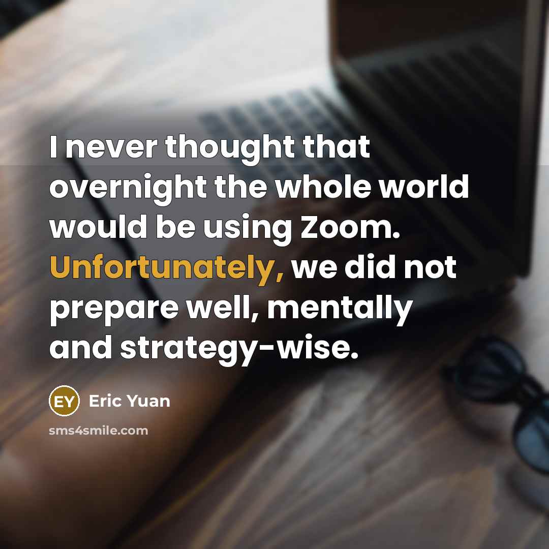 “I never thought that overnight the whole world would be using Zoom. Unfortunately, we did not prepare well, mentally and strategy-wise.” quote by Eric Yuan