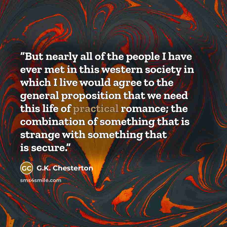 “But nearly all of the people I have ever met in this western society in which I live would agree to the general proposition that we need this life of practical romance; the combination of something that is strange with something that is secure.” quote by G.K. Chesterton