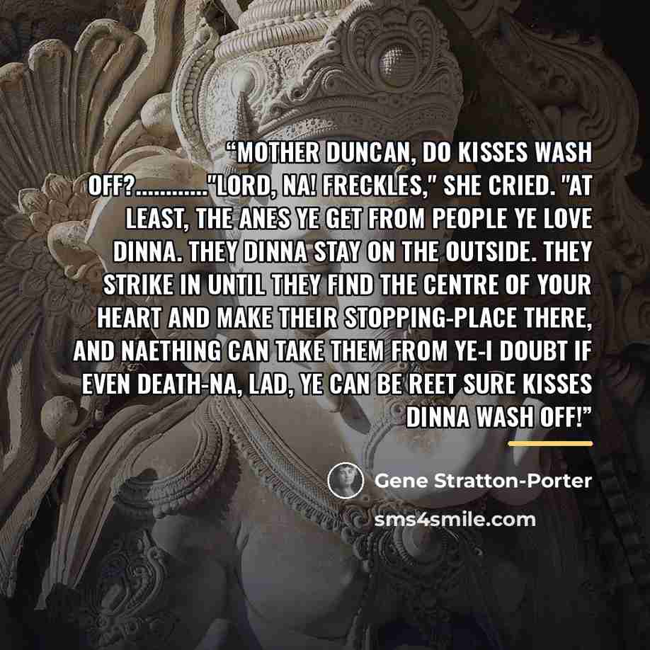 “Mother Duncan, do kisses wash off?……"Lord, na! Freckles," she cried. "At least, the anes ye get from people ye love dinna. They dinna stay on the outside. They strike in until they find the centre of your heart and make their stopping-place there, and naething can take them from ye-I doubt if even…” quote by Gene Stratton-Porter