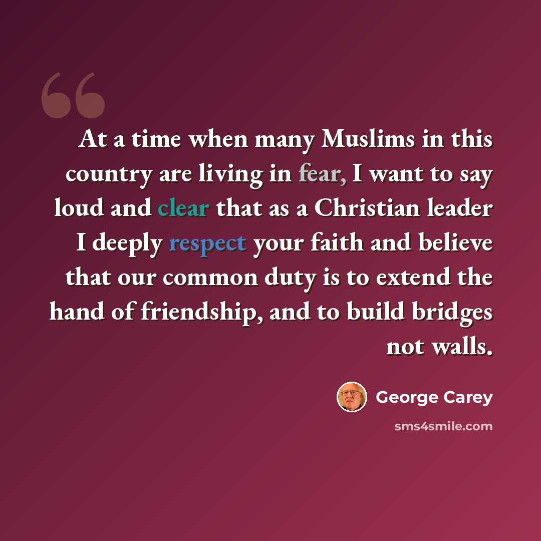 “At a time when many Muslims in this country are living in fear, I want to say loud and clear that as a Christian leader I deeply respect your faith and believe that our common duty is to extend the hand of friendship, and to build bridges not walls.” quote by George Carey