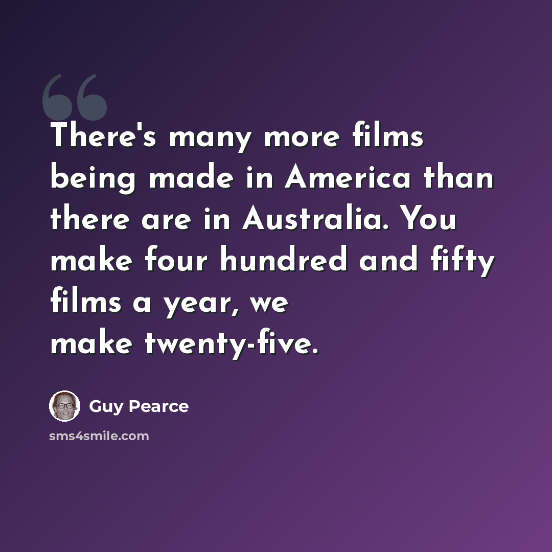 “There's many more films being made in America than there are in Australia. You make four hundred and fifty films a year, we make twenty-five.” quote by Guy Pearce