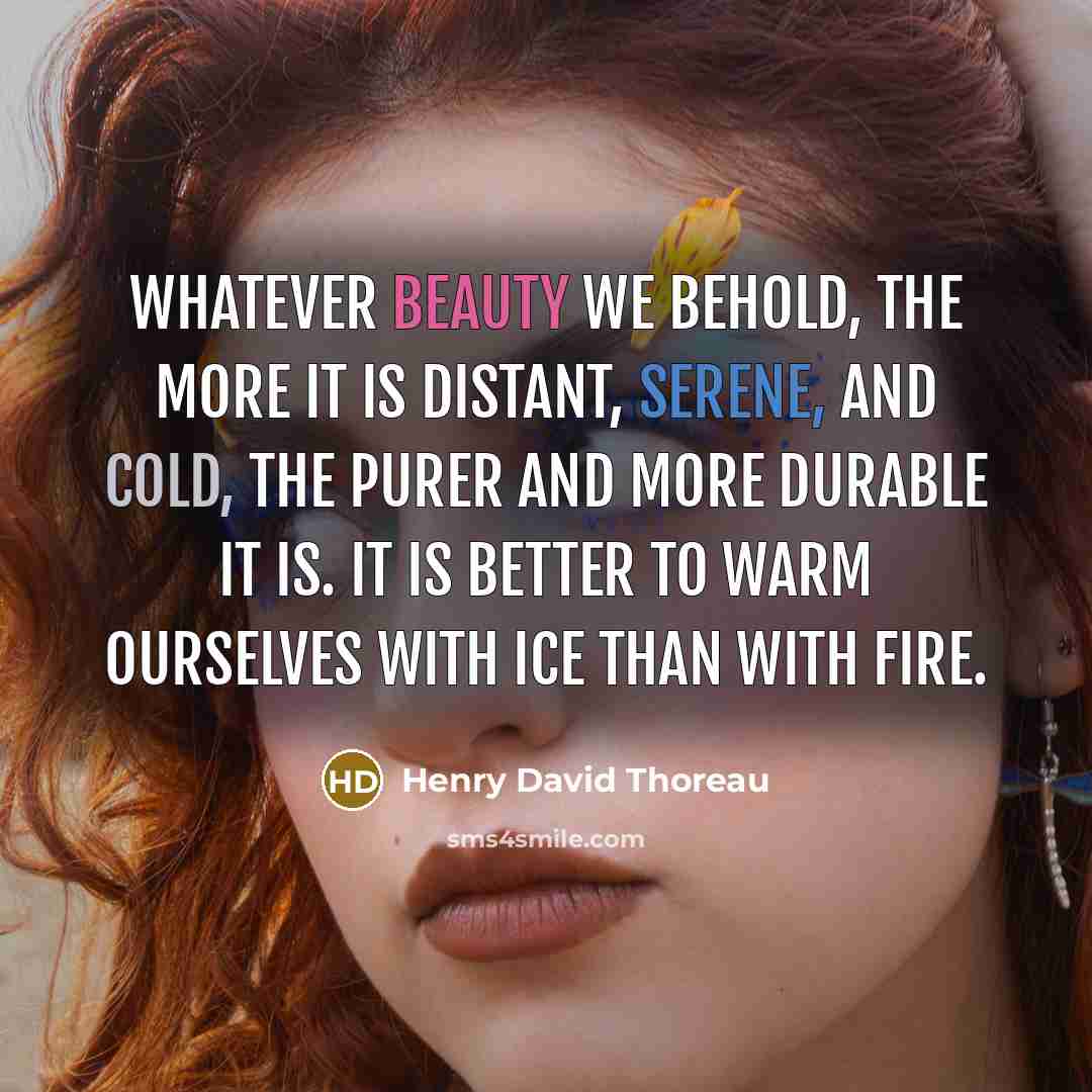 “Whatever beauty we behold, the more it is distant, serene, and cold, the purer and more durable it is. It is better to warm ourselves with ice than with fire.” quote by Henry David Thoreau