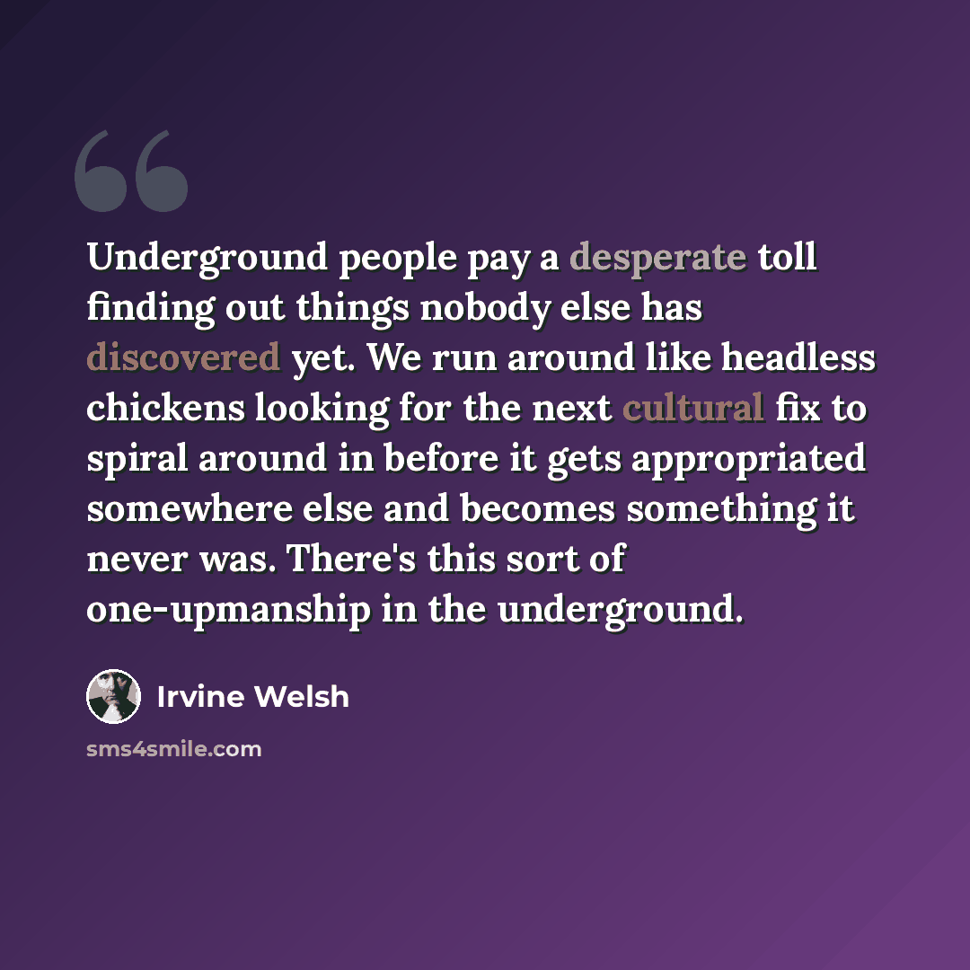 “Underground people pay a desperate toll finding out things nobody else has discovered yet. We run around like headless chickens looking for the next cultural fix to spiral around in before it gets appropriated somewhere else and becomes something it never was. There's this sort of one-upmanship in…” quote by Irvine Welsh