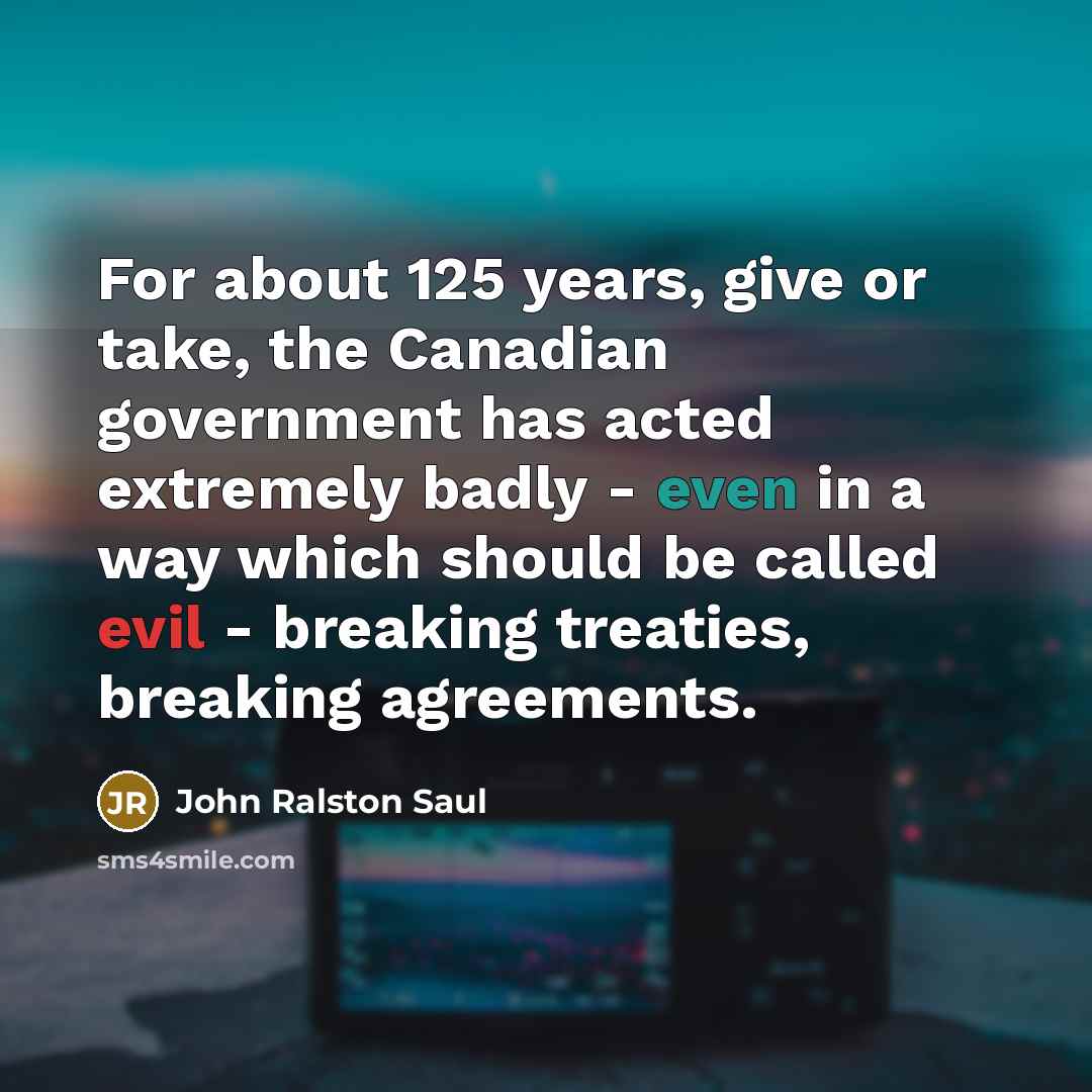 “For about 125 years, give or take, the Canadian government has acted extremely badly - even in a way which should be called evil - breaking treaties, breaking agreements.” quote by John Ralston Saul