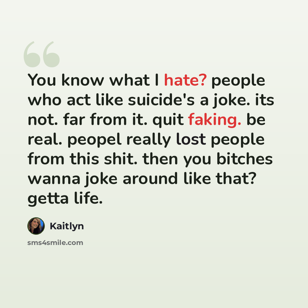 “You know what I hate? people who act like suicide's a joke. its not. far from it. quit faking. be real. peopel really lost people from this shit. then you bitches wanna joke around like that? getta life.” quote by Kaitlyn