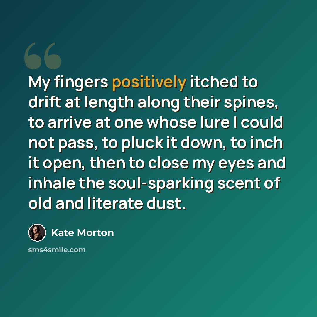 “My fingers positively itched to drift at length along their spines, to arrive at one whose lure I could not pass, to pluck it down, to inch it open, then to close my eyes and inhale the soul-sparking scent of old and literate dust.” quote by Kate Morton