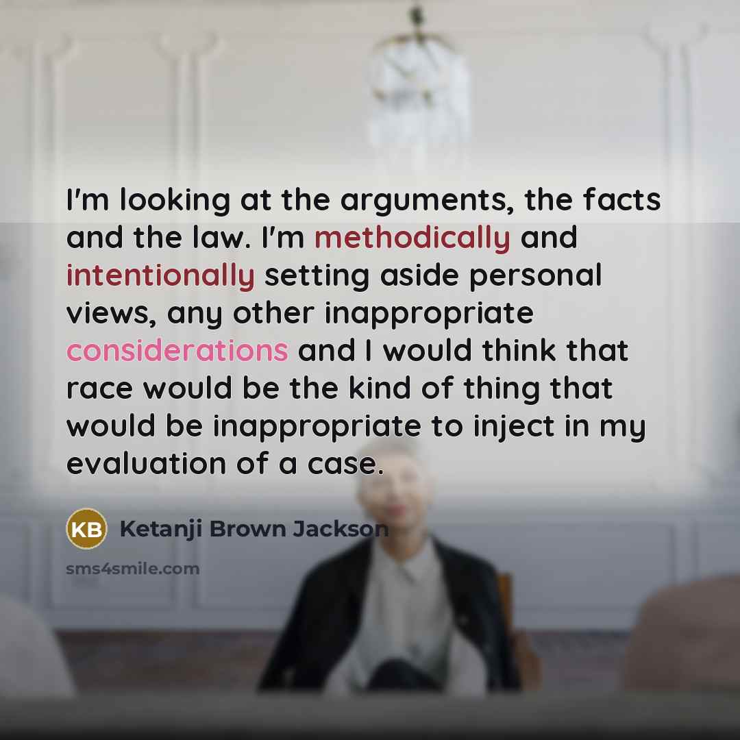 “I'm looking at the arguments, the facts and the law. I'm methodically and intentionally setting aside personal views, any other inappropriate considerations and I would think that race would be the kind of thing that would be inappropriate to inject in my evaluation of a case.” quote by Ketanji Brown Jackson
