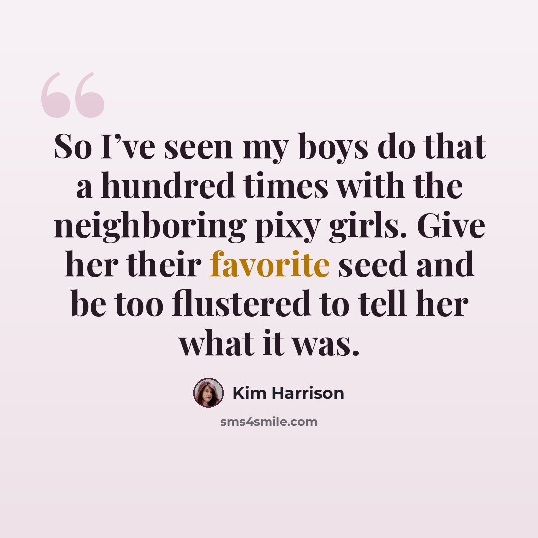 “So I’ve seen my boys do that a hundred times with the neighboring pixy girls. Give her their favorite seed and be too flustered to tell her what it was.” quote by Kim Harrison