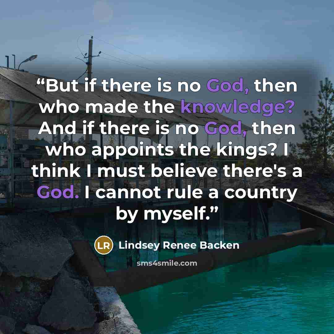 “But if there is no God, then who made the knowledge? And if there is no God, then who appoints the kings? I think I must believe there's a God. I cannot rule a country by myself.” quote by Lindsey Renee Backen