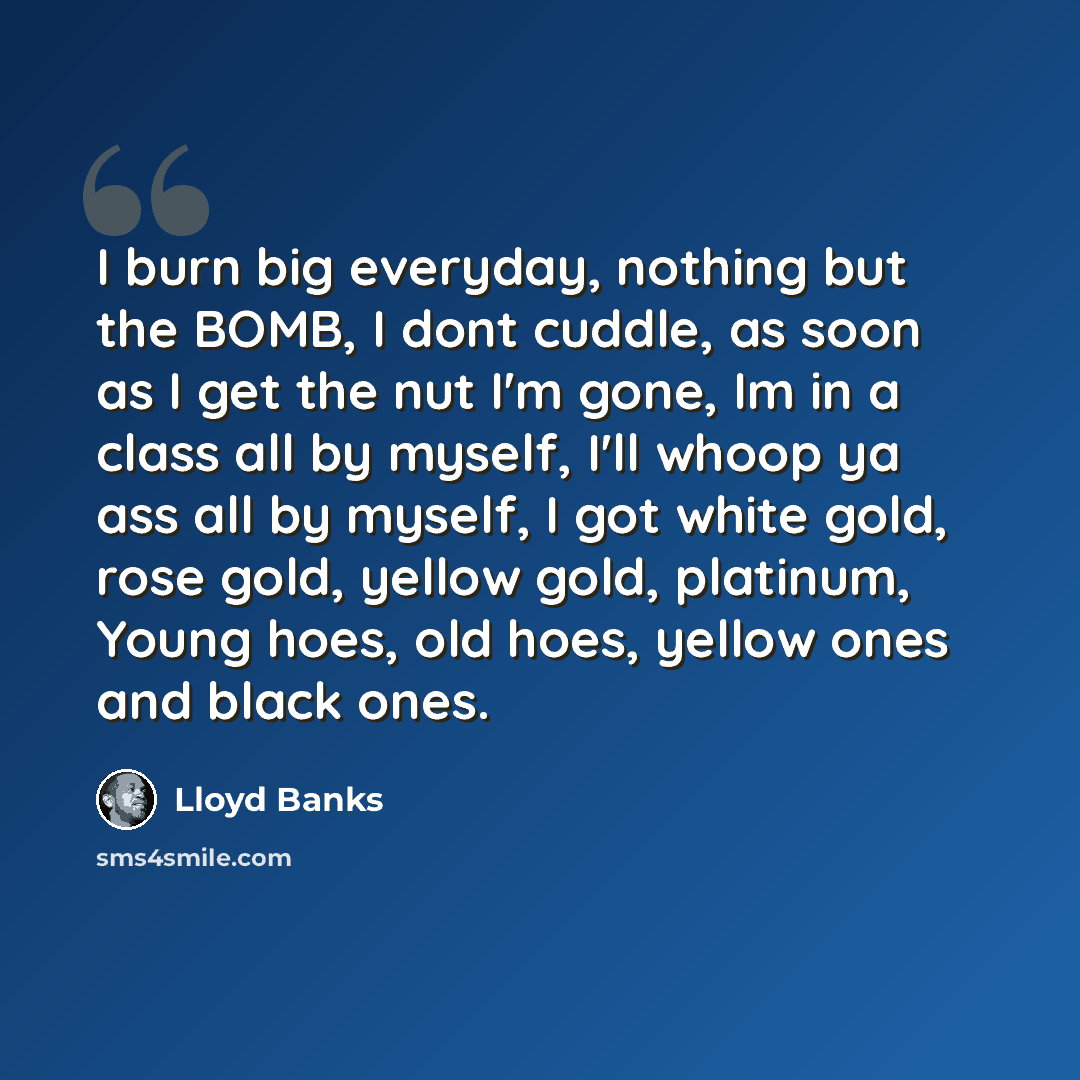 “I burn big everyday, nothing but the BOMB, I dont cuddle, as soon as I get the nut I'm gone, Im in a class all by myself, I'll whoop ya ass all by myself, I got white gold, rose gold, yellow gold, platinum, Young hoes, old hoes, yellow ones and black ones.” quote by Lloyd Banks