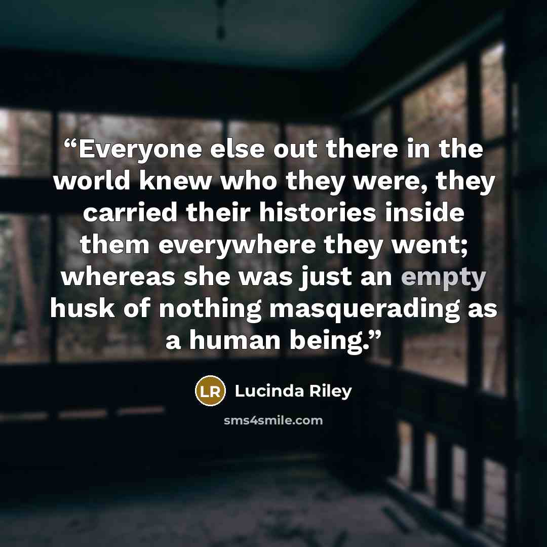 “Everyone else out there in the world knew who they were, they carried their histories inside them everywhere they went; whereas she was just an empty husk of nothing masquerading as a human being.” quote by Lucinda Riley